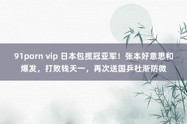 91porn vip 日本包揽冠亚军！张本好意思和爆发，打败钱天一，再次送国乒杜渐防微