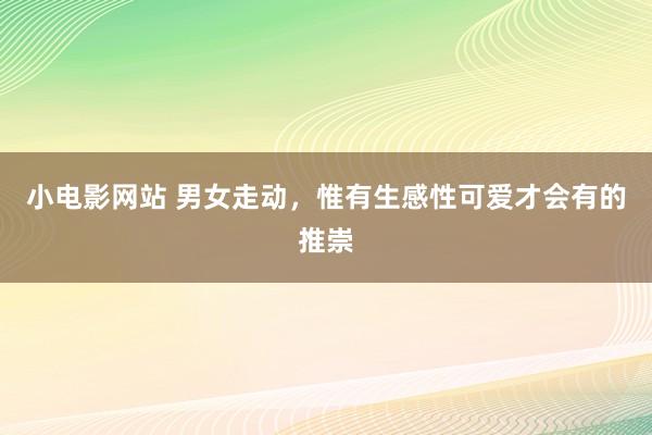 小电影网站 男女走动，惟有生感性可爱才会有的推崇