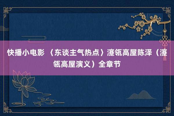 快播小电影 〈东谈主气热点〉瀽瓴高屋陈泽（瀽瓴高屋演义）全章节