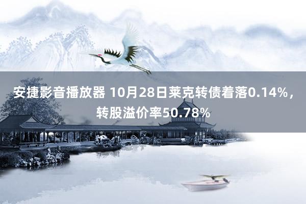 安捷影音播放器 10月28日莱克转债着落0.14%，转股溢价率50.78%