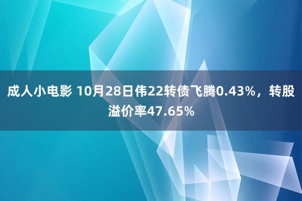 成人小电影 10月28日伟22转债飞腾0.43%，转股溢价率47.65%