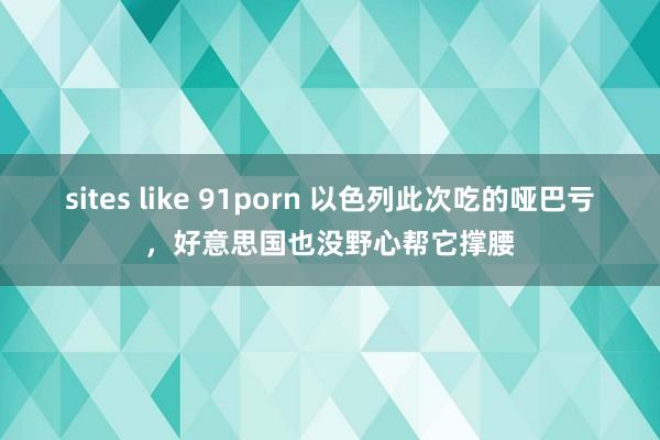 sites like 91porn 以色列此次吃的哑巴亏，好意思国也没野心帮它撑腰