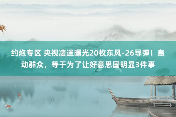 约炮专区 央视凄迷曝光20枚东风-26导弹！轰动群众，等于为了让好意思国明显3件事