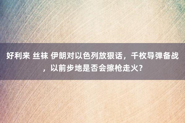 好利来 丝袜 伊朗对以色列放狠话，千枚导弹备战，以前步地是否会擦枪走火？