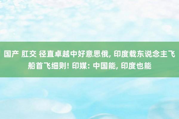 国产 肛交 径直卓越中好意思俄, 印度载东说念主飞船首飞细则! 印媒: 中国能, 印度也能