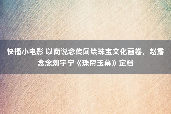 快播小电影 以商说念传闻绘珠宝文化画卷，赵露念念刘宇宁《珠帘玉幕》定档