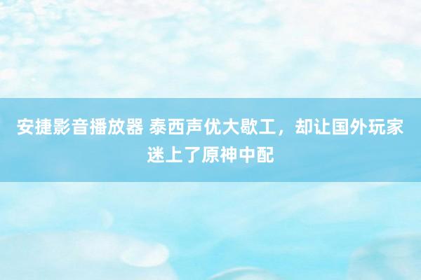 安捷影音播放器 泰西声优大歇工，却让国外玩家迷上了原神中配