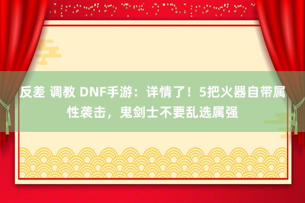 反差 调教 DNF手游：详情了！5把火器自带属性袭击，鬼剑士不要乱选属强