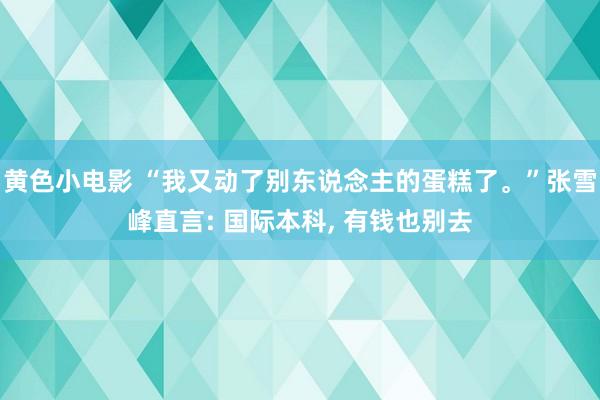 黄色小电影 “我又动了别东说念主的蛋糕了。”张雪峰直言: 国际本科, 有钱也别去