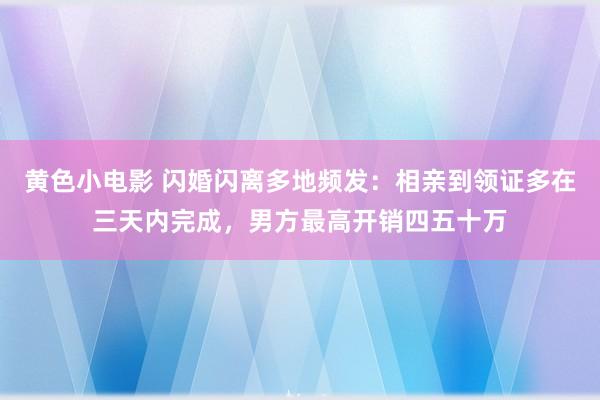 黄色小电影 闪婚闪离多地频发：相亲到领证多在三天内完成，男方最高开销四五十万