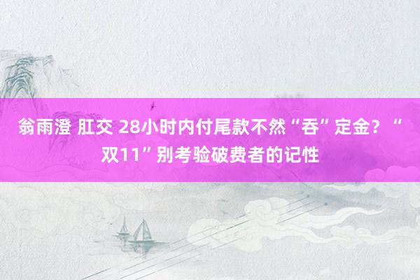 翁雨澄 肛交 28小时内付尾款不然“吞”定金？“双11”别考验破费者的记性