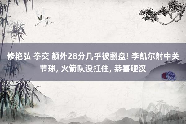 修艳弘 拳交 额外28分几乎被翻盘! 李凯尔射中关节球, 火箭队没扛住, 恭喜硬汉