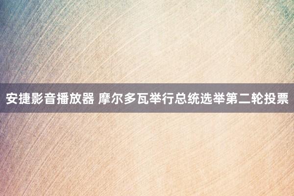 安捷影音播放器 摩尔多瓦举行总统选举第二轮投票