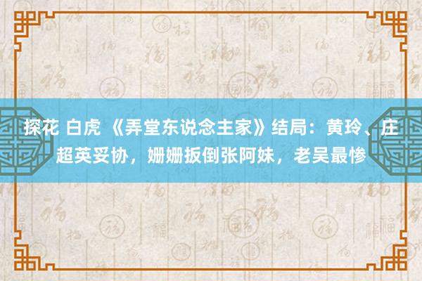 探花 白虎 《弄堂东说念主家》结局：黄玲、庄超英妥协，姗姗扳倒张阿妹，老吴最惨