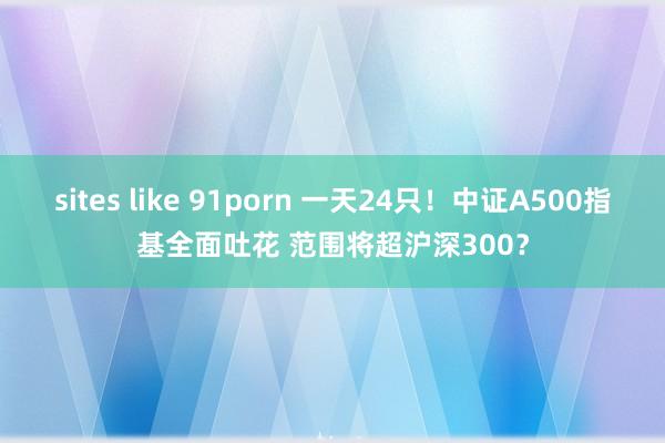 sites like 91porn 一天24只！中证A500指基全面吐花 范围将超沪深300？