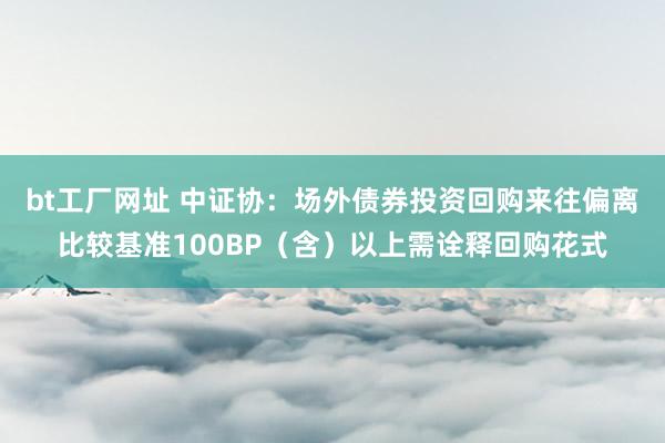 bt工厂网址 中证协：场外债券投资回购来往偏离比较基准100BP（含）以上需诠释回购花式