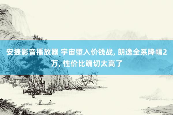 安捷影音播放器 宇宙堕入价钱战, 朗逸全系降幅2万, 性价比确切太高了