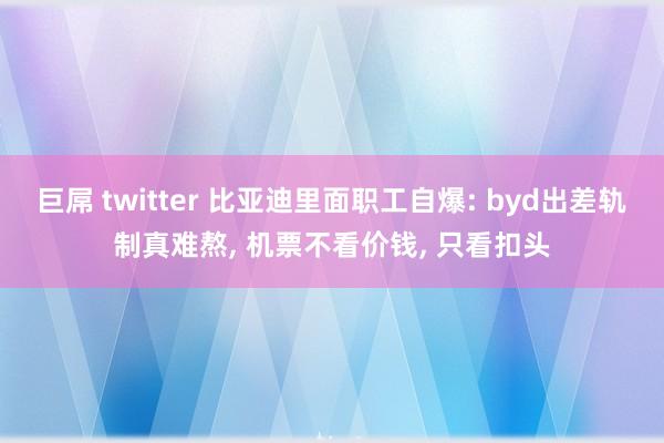 巨屌 twitter 比亚迪里面职工自爆: byd出差轨制真难熬, 机票不看价钱, 只看扣头