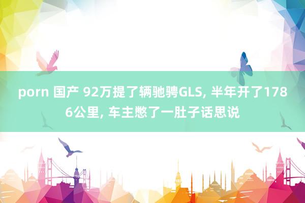 porn 国产 92万提了辆驰骋GLS, 半年开了1786公里, 车主憋了一肚子话思说