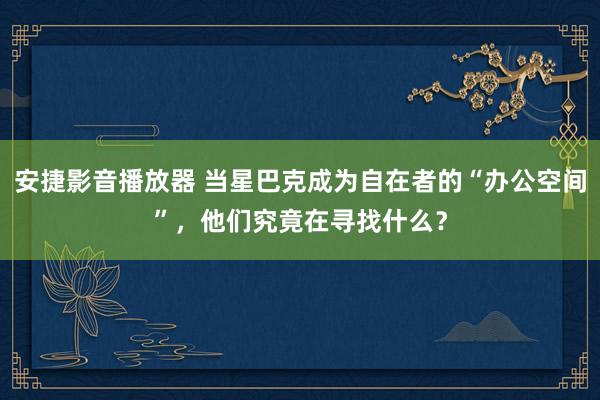 安捷影音播放器 当星巴克成为自在者的“办公空间”，他们究竟在寻找什么？