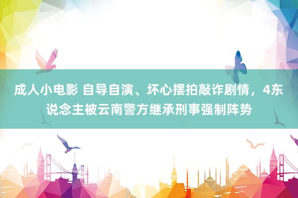 成人小电影 自导自演、坏心摆拍敲诈剧情，4东说念主被云南警方继承刑事强制阵势