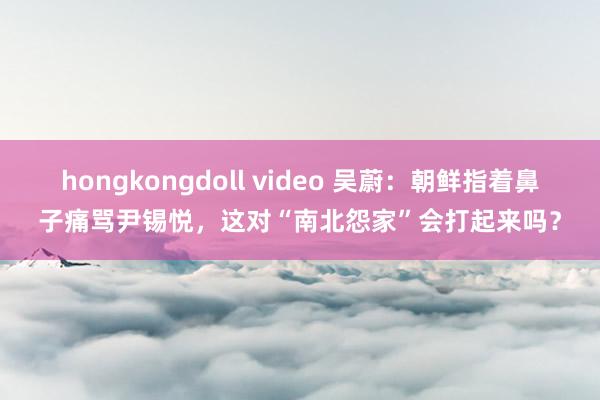 hongkongdoll video 吴蔚：朝鲜指着鼻子痛骂尹锡悦，这对“南北怨家”会打起来吗？