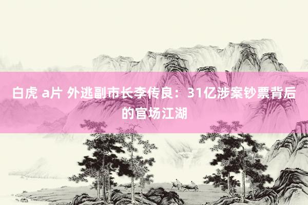 白虎 a片 外逃副市长李传良：31亿涉案钞票背后的官场江湖