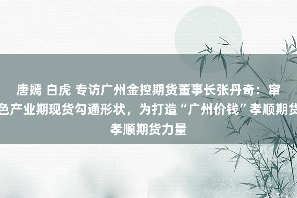 唐嫣 白虎 专访广州金控期货董事长张丹奇：窜改绿色产业期现货勾通形状，为打造“广州价钱”孝顺期货力量