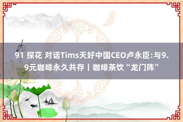 91 探花 对话Tims天好中国CEO卢永臣:与9.9元咖啡永久共存丨咖啡茶饮“龙门阵”