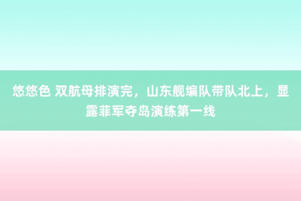 悠悠色 双航母排演完，山东舰编队带队北上，显露菲军夺岛演练第一线