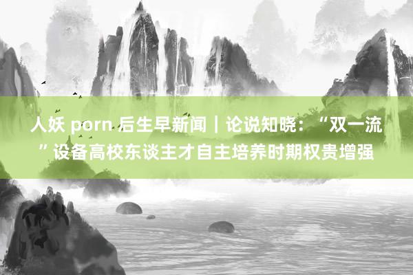 人妖 porn 后生早新闻｜论说知晓：“双一流”设备高校东谈主才自主培养时期权贵增强