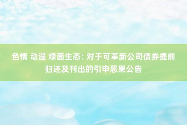 色情 动漫 绿茵生态: 对于可革新公司债券提前归还及刊出的引申恶果公告