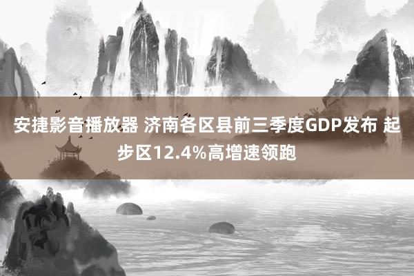 安捷影音播放器 济南各区县前三季度GDP发布 起步区12.4%高增速领跑