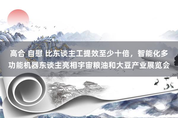 高合 自慰 比东谈主工提效至少十倍，智能化多功能机器东谈主亮相宇宙粮油和大豆产业展览会