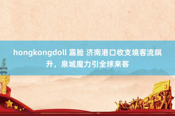 hongkongdoll 露脸 济南港口收支境客流飙升，泉城魔力引全球来客