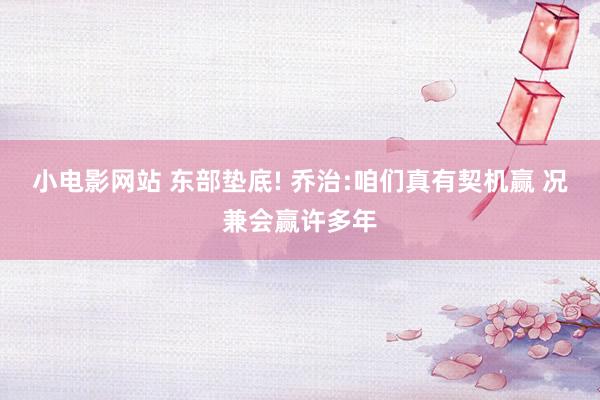 小电影网站 东部垫底! 乔治:咱们真有契机赢 况兼会赢许多年