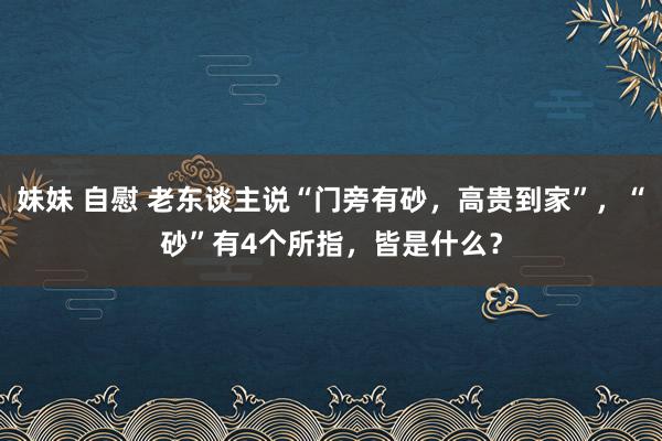 妹妹 自慰 老东谈主说“门旁有砂，高贵到家”，“砂”有4个所指，皆是什么？