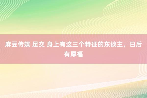 麻豆传媒 足交 身上有这三个特征的东谈主，日后有厚福