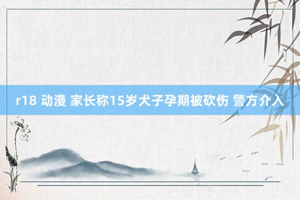 r18 动漫 家长称15岁犬子孕期被砍伤 警方介入