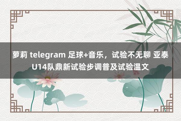 萝莉 telegram 足球+音乐，试验不无聊 亚泰U14队鼎新试验步调普及试验温文