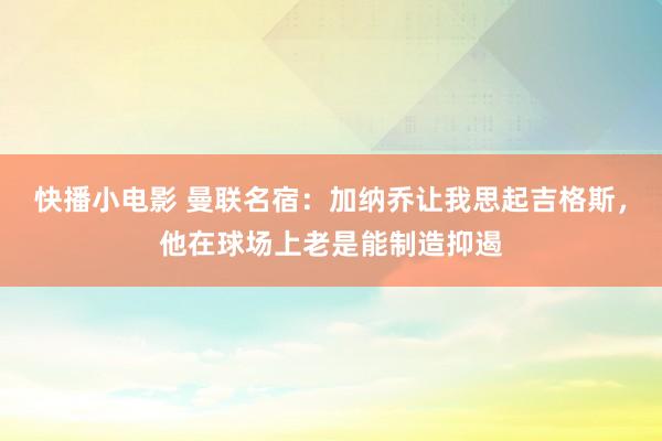 快播小电影 曼联名宿：加纳乔让我思起吉格斯，他在球场上老是能制造抑遏