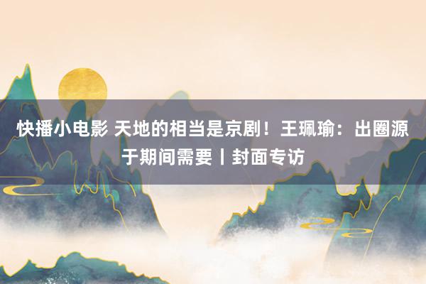 快播小电影 天地的相当是京剧！王珮瑜：出圈源于期间需要丨封面专访