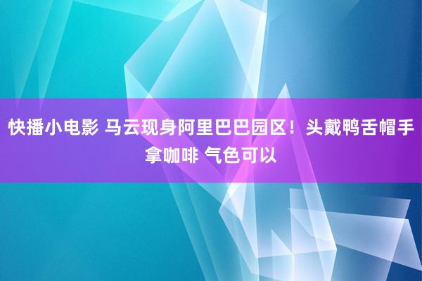 快播小电影 马云现身阿里巴巴园区！头戴鸭舌帽手拿咖啡 气色可以