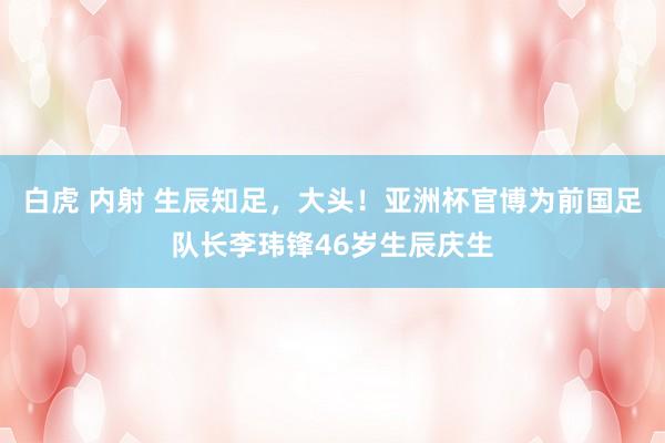 白虎 内射 生辰知足，大头！亚洲杯官博为前国足队长李玮锋46岁生辰庆生