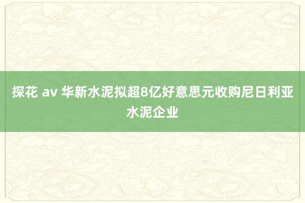 探花 av 华新水泥拟超8亿好意思元收购尼日利亚水泥企业