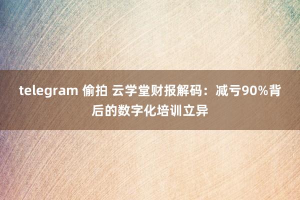 telegram 偷拍 云学堂财报解码：减亏90%背后的数字化培训立异