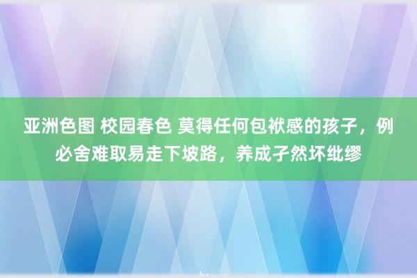 亚洲色图 校园春色 莫得任何包袱感的孩子，例必舍难取易走下坡路，养成孑然坏纰缪