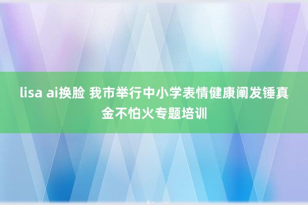 lisa ai换脸 我市举行中小学表情健康阐发锤真金不怕火专题培训