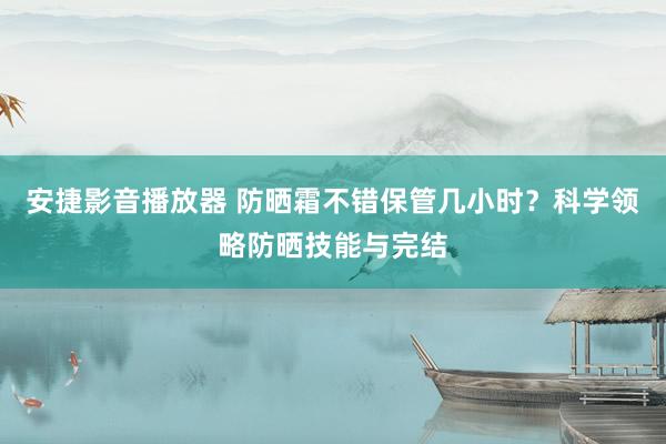 安捷影音播放器 防晒霜不错保管几小时？科学领略防晒技能与完结