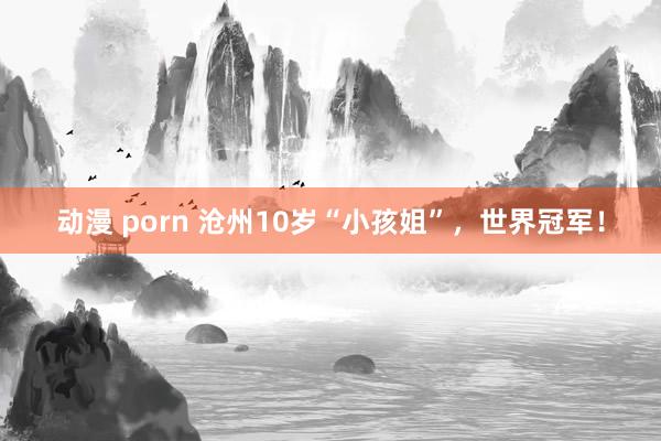 动漫 porn 沧州10岁“小孩姐”，世界冠军！